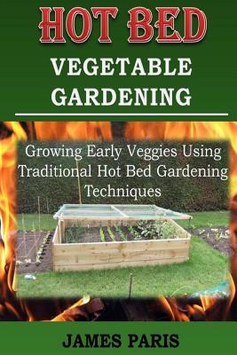 Hot Bed Vegetable Gardening: Growing Early Veggies Using Traditional Hot Bed Gardening Techniques - Paris, James