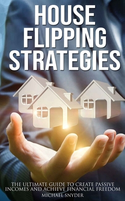 House Flipping Strategies: The Ultimate Guide to Create Passive Incomes and Achieve Financial Freedom - Snyder, Michael