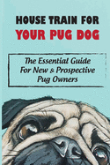 House Train For Your Pug Dog: The Essential Guide For New & Prospective Pug Owners: How To House Train Your Pug Dog