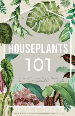 Houseplants 101: How to Choose, Style, Grow and Nurture Beautiful Indoor Plants - Shepperd, Peter