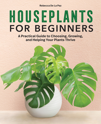 Houseplants for Beginners: A Practical Guide to Choosing, Growing, and Helping Your Plants Thrive - de la Paz, Rebecca