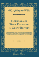 Housing and Town Planning in Great Britain: Being a Statement of the Statutory Provisions Relating to the Housing of the Working Classes and to Town Planning, Including the Housing, Town Planning, Etc;, Act, 1909 (Classic Reprint)