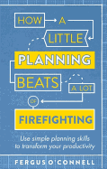 How a Little Planning Beats a Lot of Firefighting: Use Simple Planning Skills to Transform Your Productivity