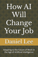 How AI Will Change Your Job: Adapting to the Future of Work in the Age of Artificial Intelligence
