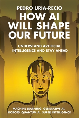 How AI Will Shape Our Future: Understand Artificial Intelligence and Stay Ahead. Machine Learning. Generative AI. Robots. Quantum AI. Super Intelligence. - Uria-Recio, Pedro