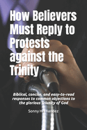 How Believers Must Reply to Protests against the Trinity: Biblical, concise, and easy-to-read responses to common objections to the glorious Triunity of God