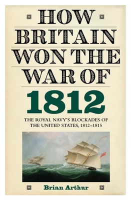 How Britain Won the War of 1812: The Royal Navy's Blockades of the United States, 1812-1815 - Arthur, Brian