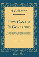 How Canada Is Governed: A Short Account of Its Executive, Legislative, Judicial and Municipal Institutions with an Historical Outline of Their Origin and Development (Classic Reprint)