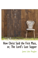 How Christ Said the First Mass, Or, the Lord's Last Supper