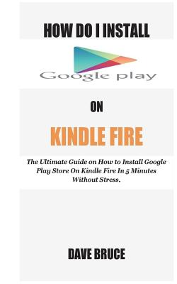 How Do I Install Google Play On Kindle Fire: The Ultimate Guide on How to Install Google Play Store On Kindle Fire In 5 Minutes without Stress. - Bruce, Dave