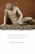 How Do I Save My Honor?: War, Moral Integrity, and Principled Resignation - Felice, William F