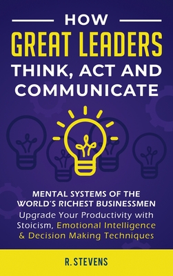 How Great Leaders Think, Act and Communicate: Mental Systems, Models and Habits of the Worlds Richest Businessmen - Upgrade Your Mental Capabilities and Productivity with Stoicism, Emotional Intelligence & Decision Making Techniques - Stevens, R