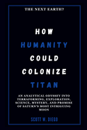 How Humanity Could Colonize Titan: The Next Earth?: An Analytical Odyssey into Terraforming, Exploration, Science, Mystery, and Promise of Saturn's Most Intriguing Moon