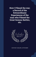 How I Filmed the war; a Record of the Extraordinary Experiences of the man who Filmed the Great Somme Battles, etc.