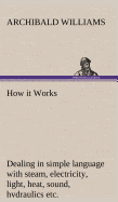 How it Works Dealing in simple language with steam, electricity, light, heat, sound, hydraulics, optics, etc.