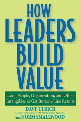 How Leaders Build Value: Using People, Organization, and Other Intangibles to Get Bottom-Line Results - Ulrich, Dave, and Smallwood, Norm