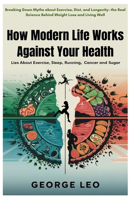 How Modern Life Works Against Your Health: Lies about Exercise, Sleep, Running, Cancer and Sugar: Breaking Down Myths about Exercise, Diet, and Longevity-the Real Science Behind Weight Loss and Living Well - Leo, George