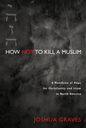 How Not to Kill a Muslim: A Manifesto of Hope for Christianity and Islam in North America