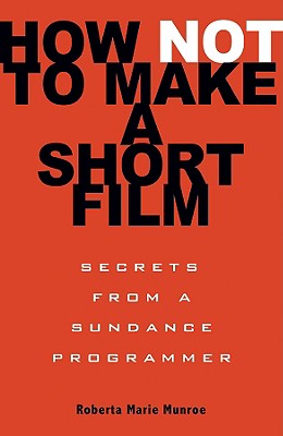 How Not to Make a Short Film: Secrets from a Sundance Programmer - Munroe, Roberta Marie