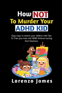 How Not To Murder Your ADHD KID: Easy Ways To Mentor Your Children With Tips To Train Your Kids With ADHD Without Hurting Their Emotions