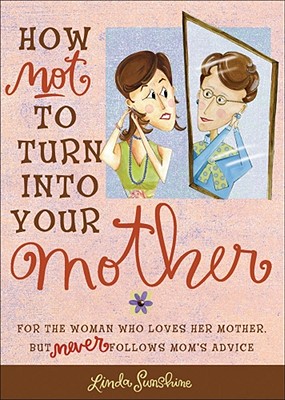 How Not to Turn Into Your Mother: For the Woman Who Loves Her Mother But Never Follows Mom's Advice - Sunshine, Linda