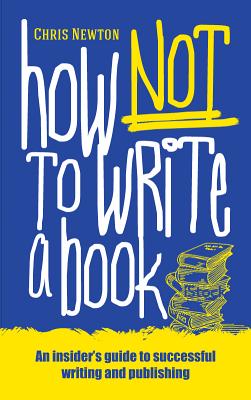 How Not to Write a Book: An Insider's Guide to Successful Writing and Publishing for Beginners - Newton, Chris
