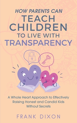 How Parents Can Teach Children to Live With Transparency: A Whole Heart Approach to Effectively Raising Honest and Candid Kids Without Secrets - Dixon, Frank