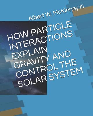 How Particle Interactions Explain Gravity and Control the Solar System - McKinney III, Albert W