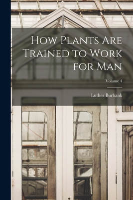 How Plants are Trained to Work for man; Volume 4 - Burbank, Luther