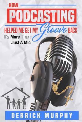 How Podcasting Helped Me Get My Groove Back: It's More Than Just a MIC - Murphy, Derrick