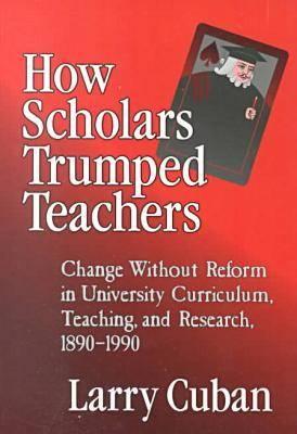 How Scholars Trumped Teachers: Constancy and Change in University Curriculum, Teaching, and Research, 1890-1990 - Cuban, Larry