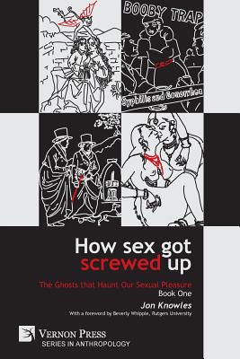 How Sex Got Screwed Up: The Ghosts that Haunt Our Sexual Pleasure - Book One: From the Stone Age to the Enlightenment - Knowles, Jon