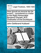 How Should an Income Tax Be Levied?: Considered in a Letter to the Right Honourable Benjamin Disraeli, M.P., Chancellor of the Exchequer. - Hubbard, John Gellibrand