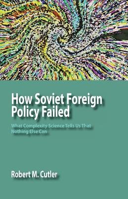 How Soviet Foreign Policy Failed: What Complexity Science Tells Us That Nothing Else Can - Cutler, Robert M