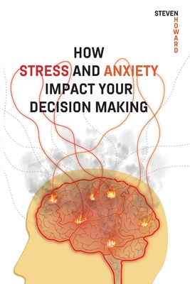 How Stress and Anxiety Impact Your Decision Making: Making Better Decisions. Driving Better Outcomes. - Howard, Steven