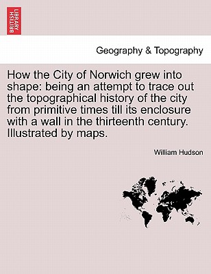 How the City of Norwich Grew Into Shape: Being an Attempt to Trace Out the Topographical History of the City from Primitive Times Till Its Enclosure with a Wall in the Thirteenth Century. Illustrated by Maps. - Hudson, William