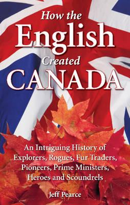 How the English Created Canada: An Intriguing History of Explorers, Rogues, Fur Traders, Pioneers, Prime Ministers, Heroes and Scoundrels - Pearce, Jeff