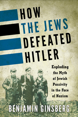 How the Jews Defeated Hitler: Exploding the Myth of Jewish Passivity in the Face of Nazism - Ginsberg, Benjamin