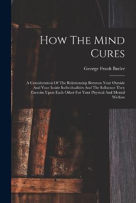 How The Mind Cures: A Consideration Of The Relationship Between Your Outside And Your Inside Individualities And The Influence They Exercise Upon Each Other For Your Physical And Mental Welfare - Butler, George Frank