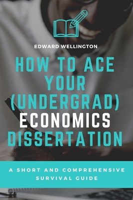 How to Ace Your (Undergrad) Economics Dissertation: A Short and Comprehensive Survival Guide - Wellington, Edward