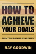 How to Achieve Your Goals: Turn Your Dreams into Reality