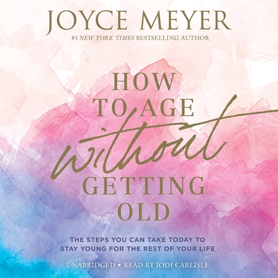 How to Age Without Getting Old: The Steps You Can Take Today to Stay Young for the Rest of Your Life - Meyer, Joyce, and Carlisle, Jodi (Read by)