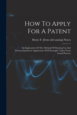 How To Apply For A Patent; An Explanation Of The Method Of Drawing Up And Prosecuting Patent Applications With Examples Taken From Actual Practice - Noyes, Henry F [From Old Catalog] (Creator)