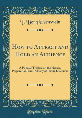 How to Attract and Hold an Audience: A Popular Treatise on the Nature, Preparation, and Delivery of Public Discourse (Classic Reprint) - Esenwein, J Berg