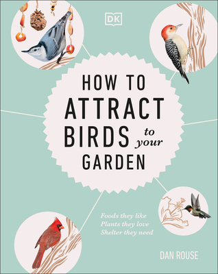 How to Attract Birds to Your Garden: Foods They Like, Plants They Love, Shelter They Need - Rouse, Dan