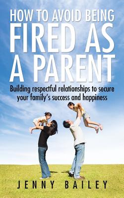 How To Avoid Being Fired as a Parent: Building respectful relationships to secure your family's success and happiness - Bailey, Jenny