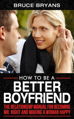 How To Be A Better Boyfriend: The Relationship Manual for Becoming Mr. Right and Making a Woman Happy - Bryans, Bruce