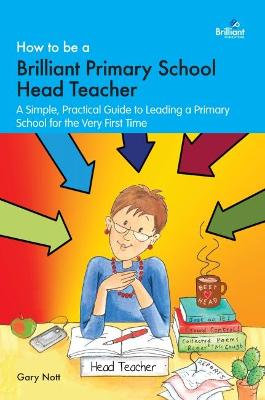 How to be a Brilliant Primary School Head Teacher: A simple. practical guide to leading a primary school for the very first time - Nott, Gary