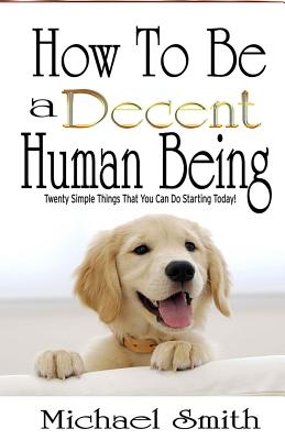 How To Be A Decent Human Being: Twenty Simple Things That You Can Do Starting Today! - Smith, Michael