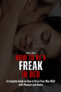 How to Be a Freak in Bed: A Complete Guide on How to Drive Your Man Wild with Pleasure and Desire